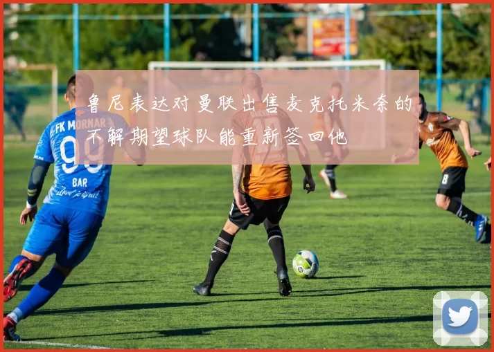 鲁尼表达对曼联出售麦克托米奈的不解期望球队能重新签回他