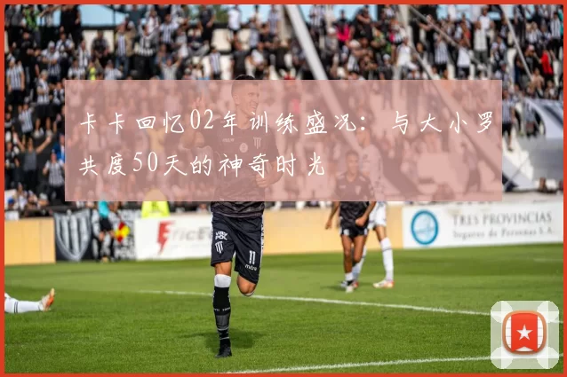 卡卡回忆02年训练盛况：与大小罗共度50天的神奇时光
