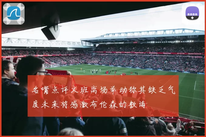 名嘴点评文班离场举动称其缺乏气度未来将感激布伦森的教诲