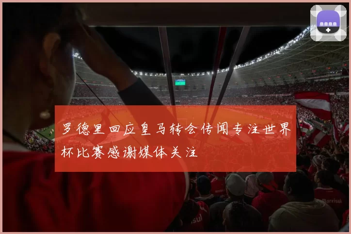 罗德里回应皇马转会传闻专注世界杯比赛感谢媒体关注