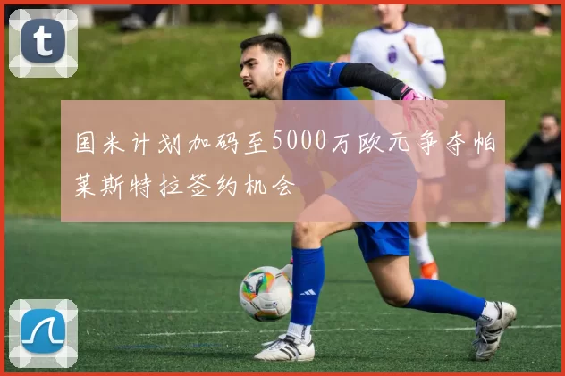 国米计划加码至5000万欧元争夺帕莱斯特拉签约机会