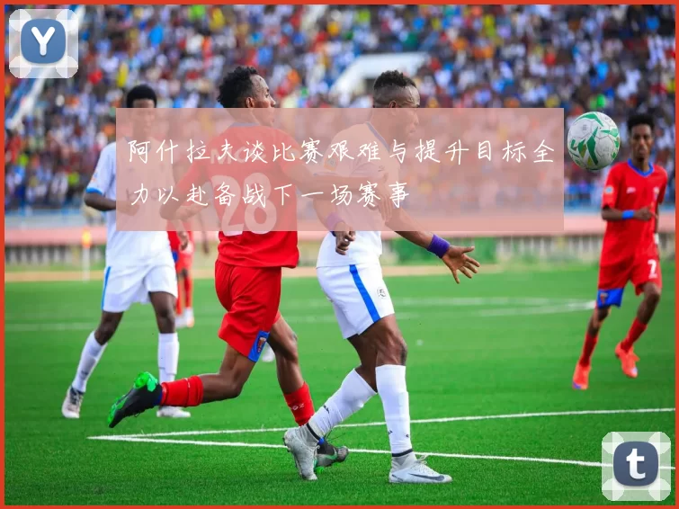 阿什拉夫谈比赛艰难与提升目标全力以赴备战下一场赛事