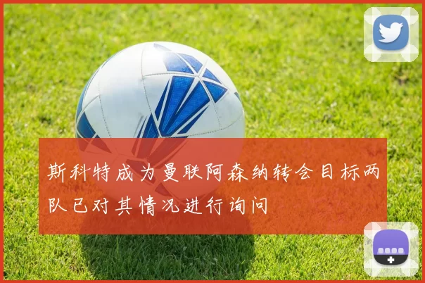 斯科特成为曼联阿森纳转会目标两队已对其情况进行询问