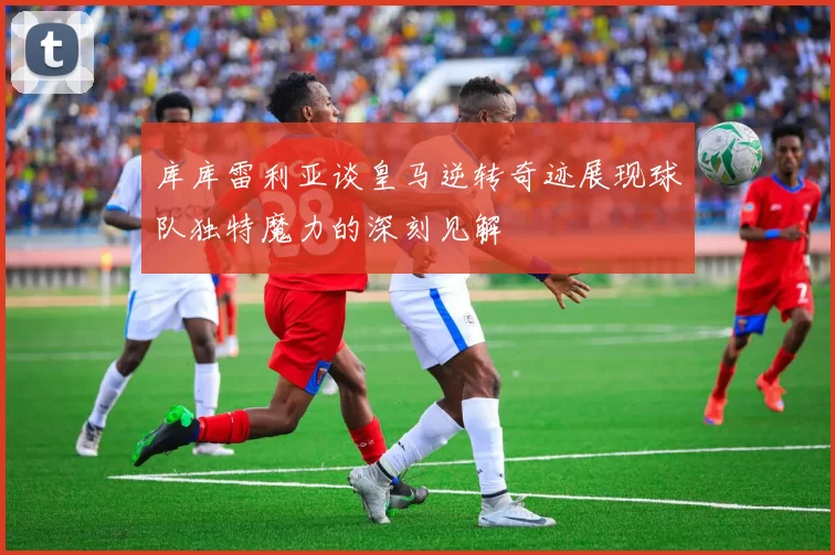库库雷利亚谈皇马逆转奇迹展现球队独特魔力的深刻见解